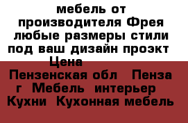 мебель от производителя Фрея-любые размеры,стили под ваш дизайн проэкт › Цена ­ 60 000 - Пензенская обл., Пенза г. Мебель, интерьер » Кухни. Кухонная мебель   